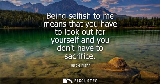 Small: Being selfish to me means that you have to look out for yourself and you dont have to sacrifice