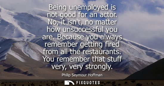 Small: Being unemployed is not good for an actor. No, it isnt, no matter how unsuccessful you are. Because you