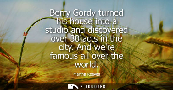 Small: Berry Gordy turned his house into a studio and discovered over 30 acts in the city. And were famous all