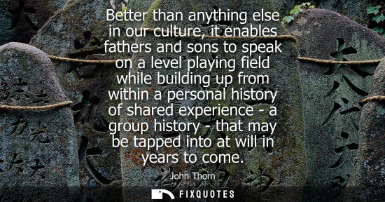 Small: Better than anything else in our culture, it enables fathers and sons to speak on a level playing field