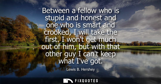 Small: Between a fellow who is stupid and honest and one who is smart and crooked, I will take the first.