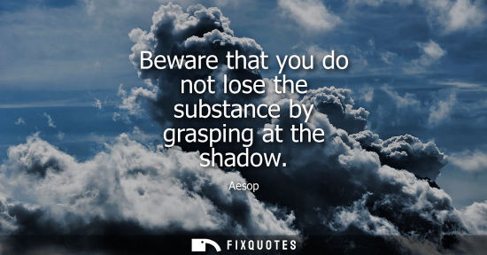 Small: Beware that you do not lose the substance by grasping at the shadow