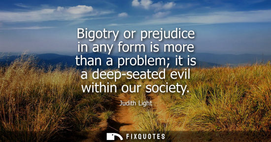 Small: Bigotry or prejudice in any form is more than a problem it is a deep-seated evil within our society