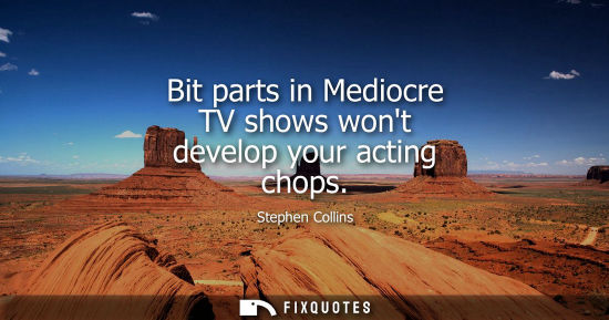 Small: Bit parts in Mediocre TV shows wont develop your acting chops