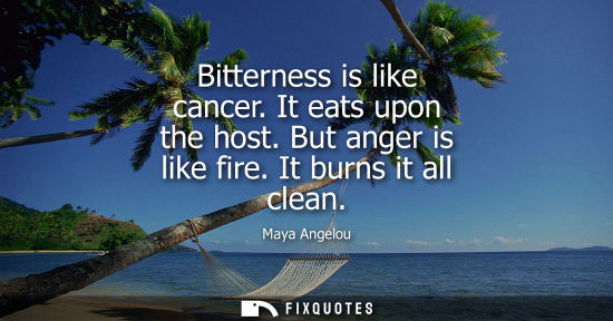 Small: Bitterness is like cancer. It eats upon the host. But anger is like fire. It burns it all clean