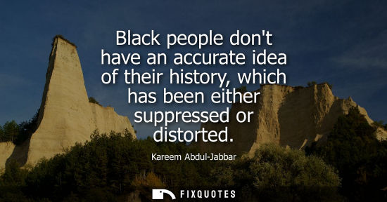 Small: Black people dont have an accurate idea of their history, which has been either suppressed or distorted