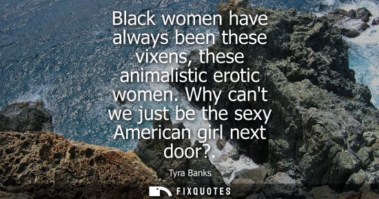 Small: Black women have always been these vixens, these animalistic erotic women. Why cant we just be the sexy