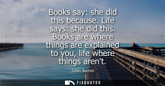 Small: Books say: she did this because. Life says: she did this. Books are where things are explained to you, 