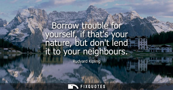 Small: Borrow trouble for yourself, if thats your nature, but dont lend it to your neighbours