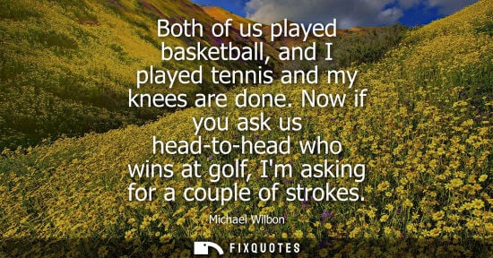 Small: Both of us played basketball, and I played tennis and my knees are done. Now if you ask us head-to-head