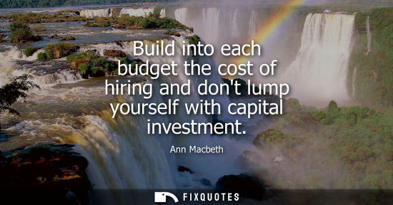 Small: Build into each budget the cost of hiring and dont lump yourself with capital investment