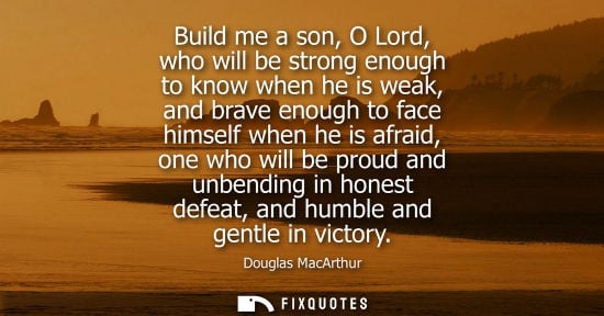 Small: Build me a son, O Lord, who will be strong enough to know when he is weak, and brave enough to face him