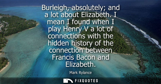 Small: Burleigh, absolutely and a lot about Elizabeth. I mean I found when I play Henry V a lot of connections