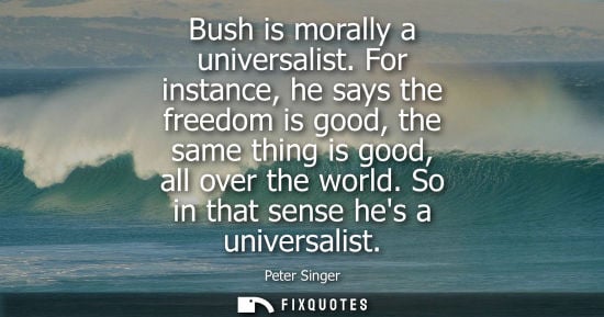 Small: Bush is morally a universalist. For instance, he says the freedom is good, the same thing is good, all 