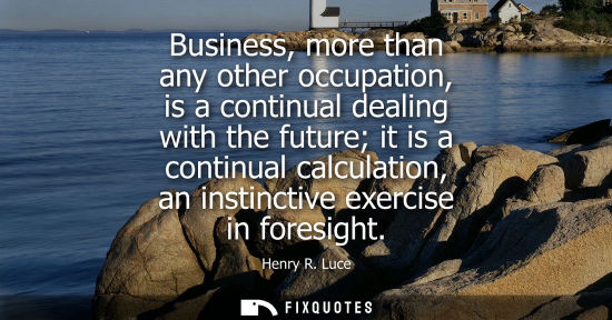 Small: Business, more than any other occupation, is a continual dealing with the future it is a continual calc