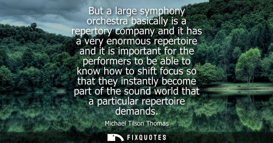 Small: But a large symphony orchestra basically is a repertory company and it has a very enormous repertoire a