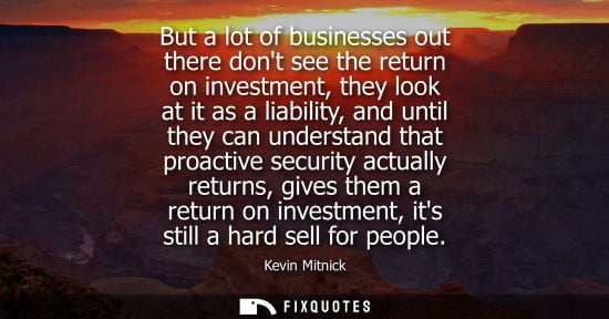Small: But a lot of businesses out there dont see the return on investment, they look at it as a liability, an