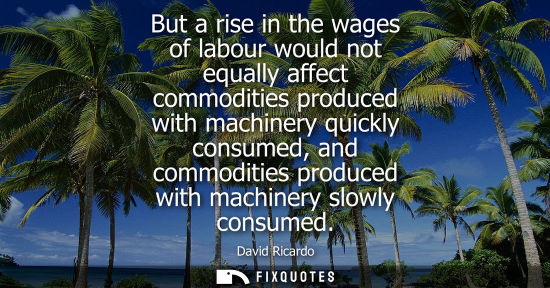 Small: But a rise in the wages of labour would not equally affect commodities produced with machinery quickly 