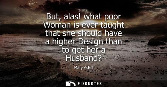Small: But, alas! what poor Woman is ever taught that she should have a higher Design than to get her a Husband?