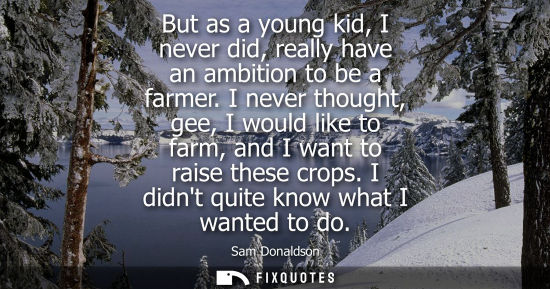 Small: But as a young kid, I never did, really have an ambition to be a farmer. I never thought, gee, I would 