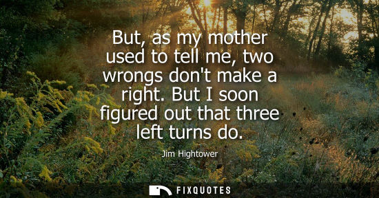 Small: But, as my mother used to tell me, two wrongs dont make a right. But I soon figured out that three left