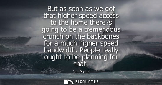 Small: But as soon as we got that higher speed access to the home there?s going to be a tremendous crunch on t