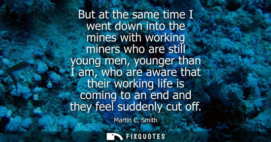 Small: But at the same time I went down into the mines with working miners who are still young men, younger th