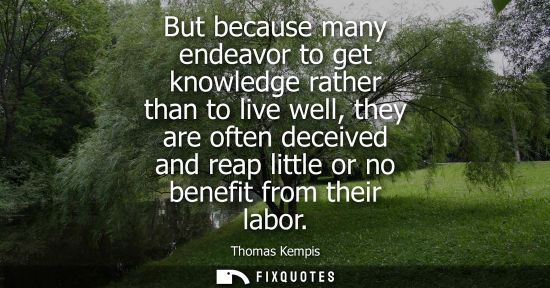 Small: But because many endeavor to get knowledge rather than to live well, they are often deceived and reap l