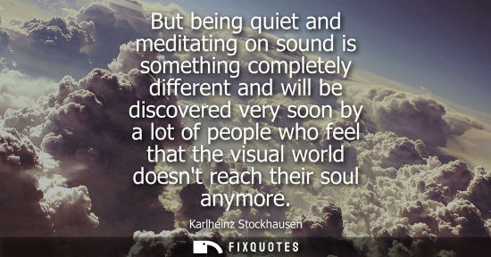 Small: But being quiet and meditating on sound is something completely different and will be discovered very s