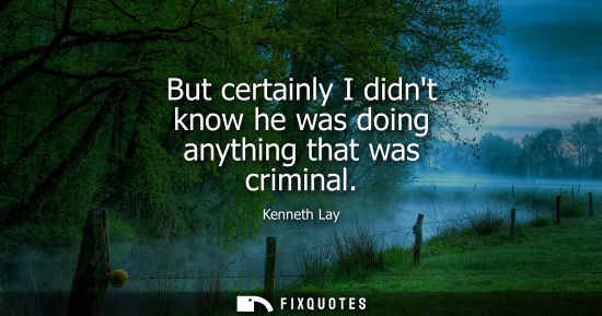 Small: But certainly I didnt know he was doing anything that was criminal