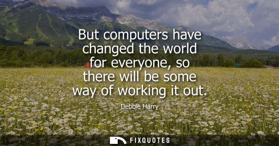 Small: But computers have changed the world for everyone, so there will be some way of working it out