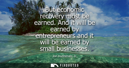 Small: But economic recovery must be earned. And it will be earned by entrepreneurs and it will be earned by s
