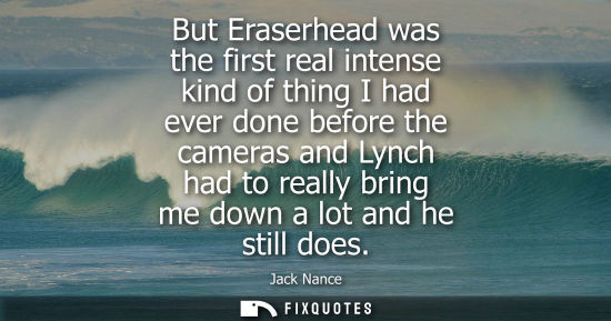 Small: But Eraserhead was the first real intense kind of thing I had ever done before the cameras and Lynch ha