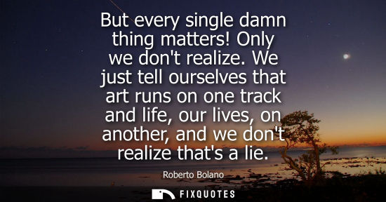 Small: But every single damn thing matters! Only we dont realize. We just tell ourselves that art runs on one 