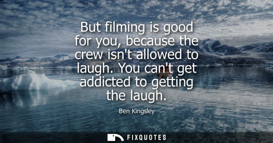 Small: But filming is good for you, because the crew isnt allowed to laugh. You cant get addicted to getting t