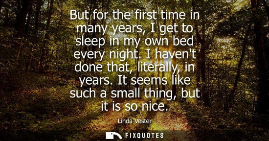 Small: But for the first time in many years, I get to sleep in my own bed every night. I havent done that, lit