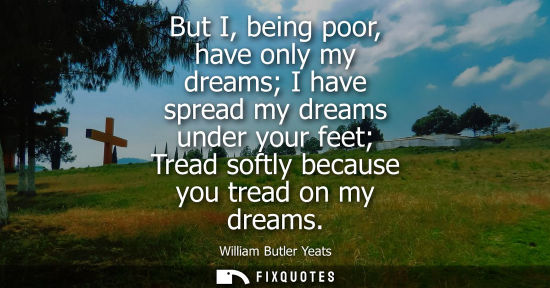 Small: But I, being poor, have only my dreams I have spread my dreams under your feet Tread softly because you tread 