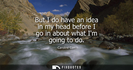 Small: But I do have an idea in my head before I go in about what Im going to do