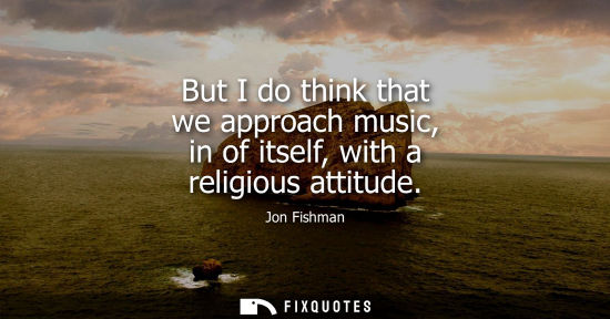 Small: But I do think that we approach music, in of itself, with a religious attitude