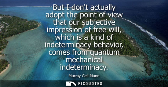 Small: But I dont actually adopt the point of view that our subjective impression of free will, which is a kin
