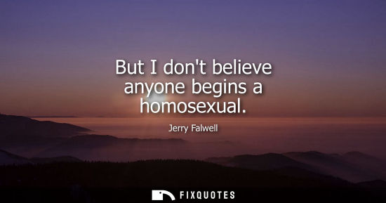 Small: But I dont believe anyone begins a homosexual