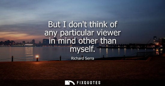 Small: But I dont think of any particular viewer in mind other than myself