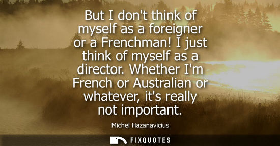 Small: But I dont think of myself as a foreigner or a Frenchman! I just think of myself as a director.