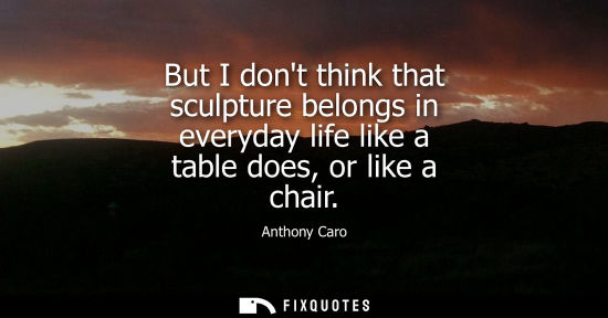 Small: But I dont think that sculpture belongs in everyday life like a table does, or like a chair
