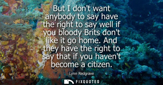 Small: But I dont want anybody to say have the right to say well if you bloody Brits dont like it go home.