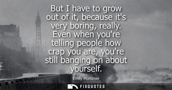 Small: But I have to grow out of it, because its very boring, really. Even when youre telling people how crap 