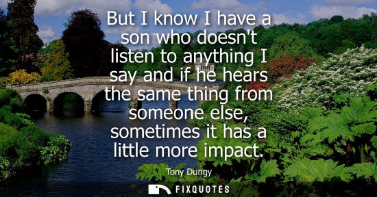 Small: But I know I have a son who doesnt listen to anything I say and if he hears the same thing from someone