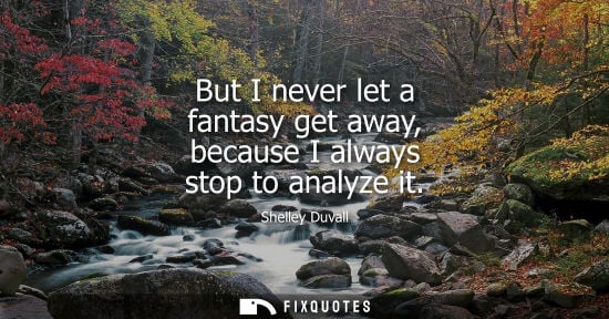 Small: But I never let a fantasy get away, because I always stop to analyze it