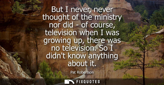 Small: But I never, never thought of the ministry nor did - of course, television when I was growing up, there