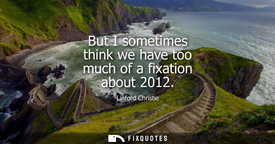 Small: But I sometimes think we have too much of a fixation about 2012